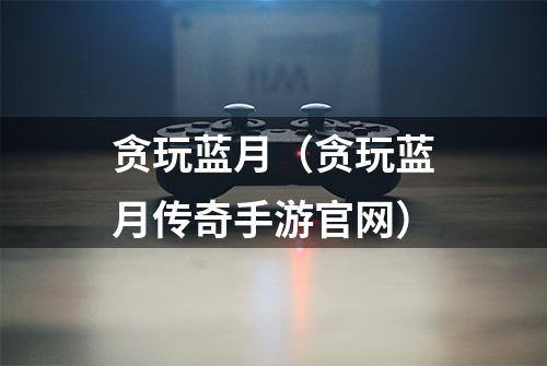 贪玩蓝月（贪玩蓝月传奇手游官网）