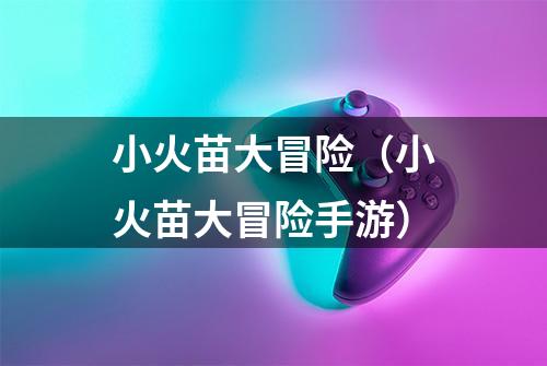 小火苗大冒险（小火苗大冒险手游）