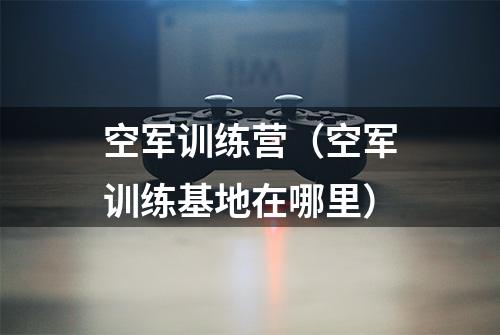 空军训练营（空军训练基地在哪里）