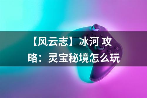 【风云志】冰河 攻略：灵宝秘境怎么玩