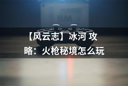 【风云志】冰河 攻略：火枪秘境怎么玩