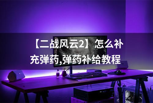 【二战风云2】怎么补充弹药,弹药补给教程