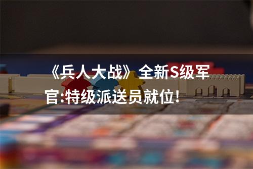 《兵人大战》全新S级军官:特级派送员就位!