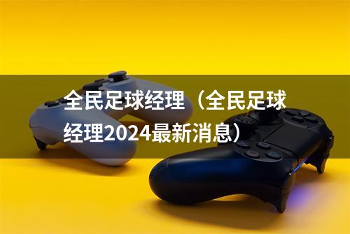 全民足球经理（全民足球经理2024最新消息）