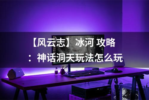 【风云志】冰河 攻略：神话洞天玩法怎么玩