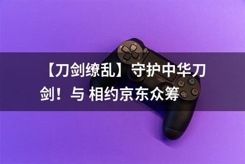 【刀剑缭乱】守护中华刀剑！与 相约京东众筹