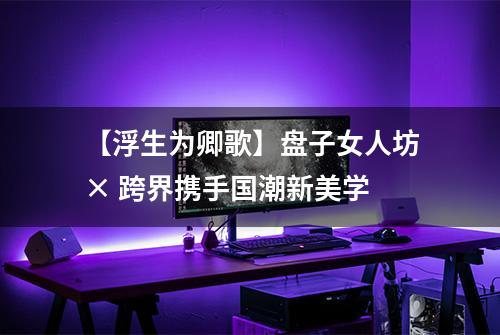 【浮生为卿歌】盘子女人坊× 跨界携手国潮新美学