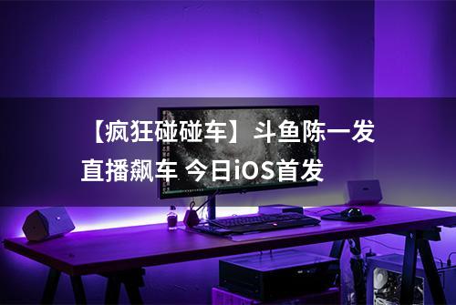 【疯狂碰碰车】斗鱼陈一发直播飙车 今日iOS首发