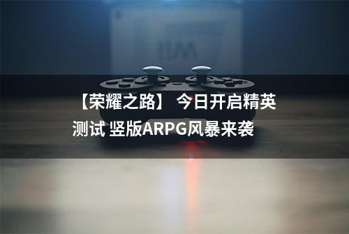 【荣耀之路】 今日开启精英测试 竖版ARPG风暴来袭