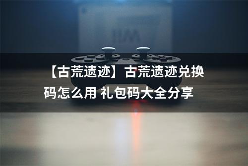 【古荒遗迹】古荒遗迹兑换码怎么用 礼包码大全分享