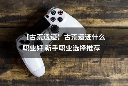 【古荒遗迹】古荒遗迹什么职业好 新手职业选择推荐