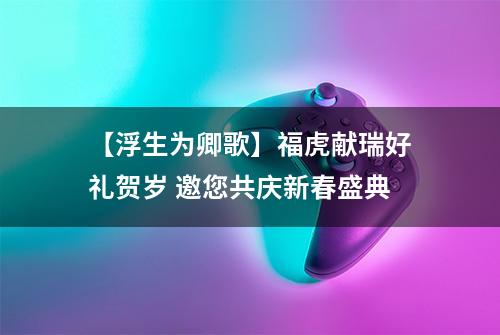 【浮生为卿歌】福虎献瑞好礼贺岁 邀您共庆新春盛典