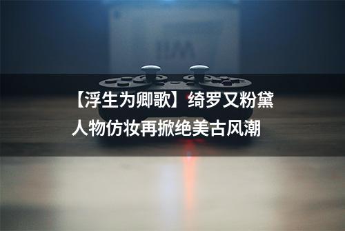 【浮生为卿歌】绮罗又粉黛  人物仿妆再掀绝美古风潮