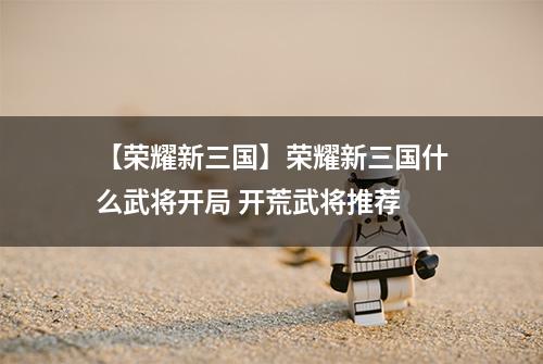 【荣耀新三国】荣耀新三国什么武将开局 开荒武将推荐