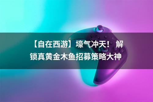 【自在西游】壕气冲天！ 解锁真黄金木鱼招募策略大神
