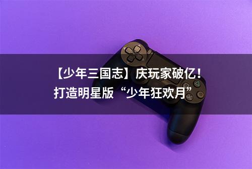 【少年三国志】庆玩家破亿！ 打造明星版“少年狂欢月”