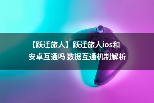 【跃迁旅人】跃迁旅人ios和安卓互通吗 数据互通机制解析