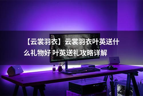 【云裳羽衣】云裳羽衣叶英送什么礼物好 叶英送礼攻略详解