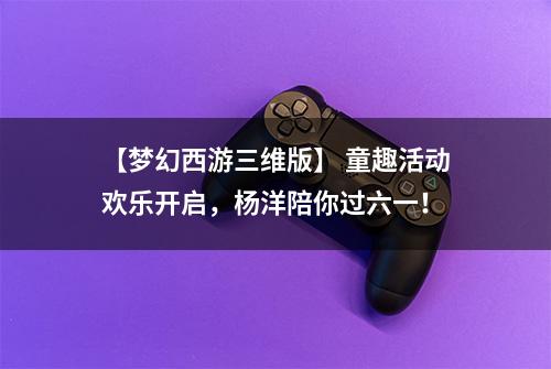 【梦幻西游三维版】 童趣活动欢乐开启，杨洋陪你过六一！