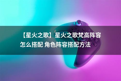 【星火之歌】星火之歌梵高阵容怎么搭配 角色阵容搭配方法