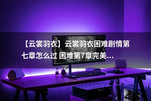 【云裳羽衣】云裳羽衣困难剧情第七章怎么过 困难第7章完美攻略