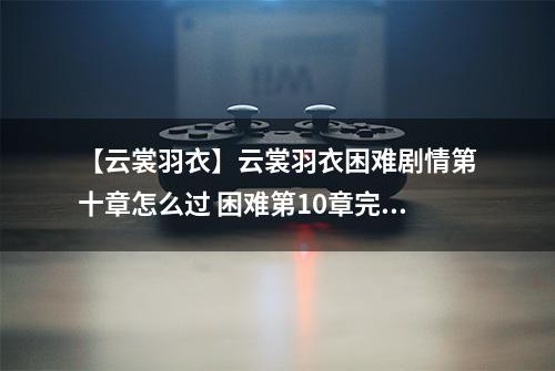 【云裳羽衣】云裳羽衣困难剧情第十章怎么过 困难第10章完美攻略