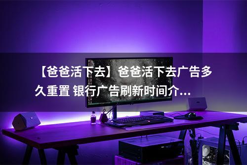 【爸爸活下去】爸爸活下去广告多久重置 银行广告刷新时间介绍