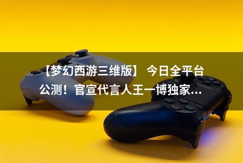 【梦幻西游三维版】 今日全平台公测！官宣代言人王一博独家营业