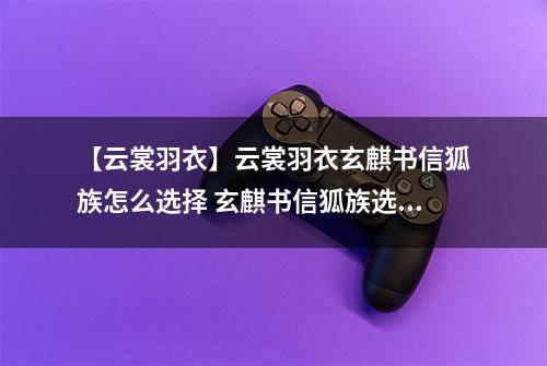 【云裳羽衣】云裳羽衣玄麒书信狐族怎么选择 玄麒书信狐族选择攻略