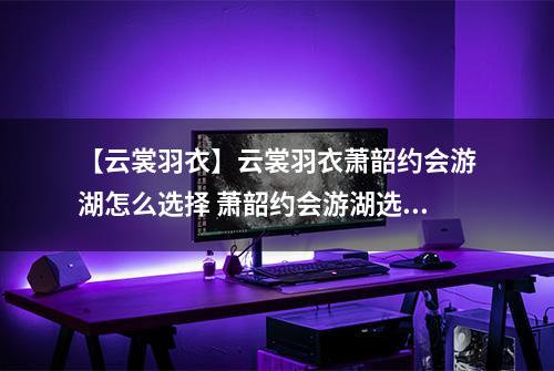 【云裳羽衣】云裳羽衣萧韶约会游湖怎么选择 萧韶约会游湖选择攻略