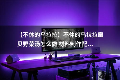 【不休的乌拉拉】不休的乌拉拉扇贝野菜汤怎么做 材料制作配方攻略