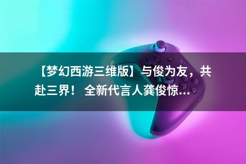 【梦幻西游三维版】与俊为友，共赴三界！ 全新代言人龚俊惊艳降临