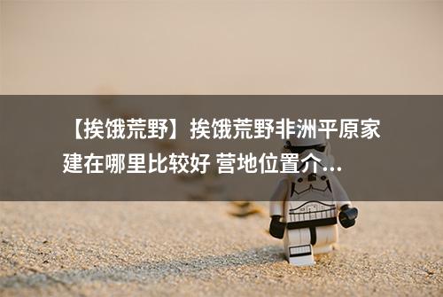 【挨饿荒野】挨饿荒野非洲平原家建在哪里比较好 营地位置介绍攻略