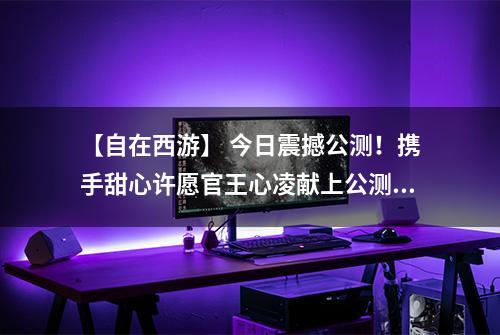 【自在西游】 今日震撼公测！携手甜心许愿官王心凌献上公测盛典！