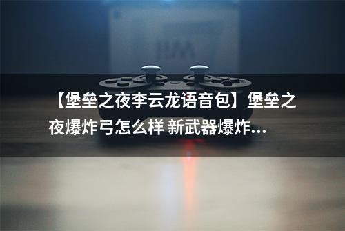 【堡垒之夜李云龙语音包】堡垒之夜爆炸弓怎么样 新武器爆炸弓数据解析