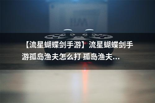 【流星蝴蝶剑手游】流星蝴蝶剑手游孤岛渔夫怎么打 孤岛渔夫打法教程详解